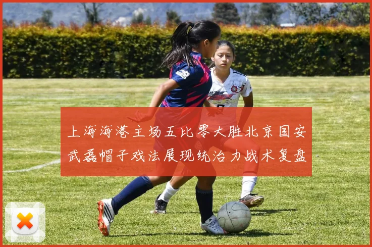 上海海港主场五比零大胜北京国安武磊帽子戏法展现统治力战术复盘
