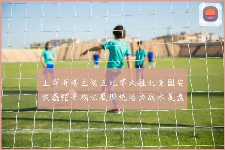 上海海港主场五比零大胜北京国安武磊帽子戏法展现统治力战术复盘
