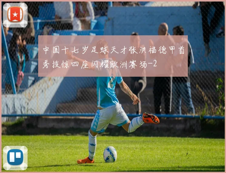 中国十七岁足球天才张洪福德甲首秀技惊四座闪耀欧洲赛场