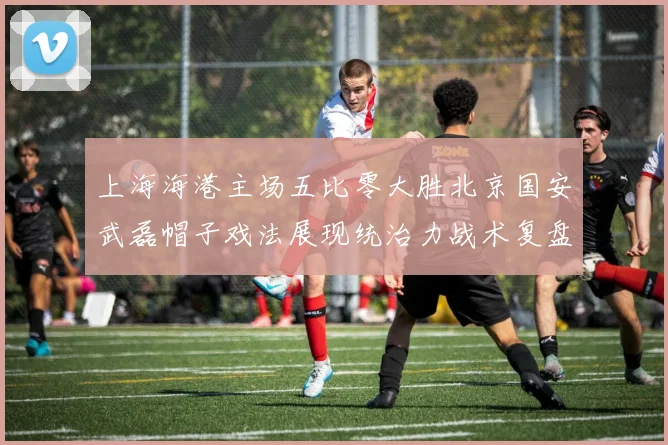上海海港主场五比零大胜北京国安武磊帽子戏法展现统治力战术复盘