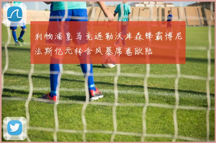 利物浦皇马竞逐勒沃库森锋霸博尼法斯亿元转会风暴席卷欧陆