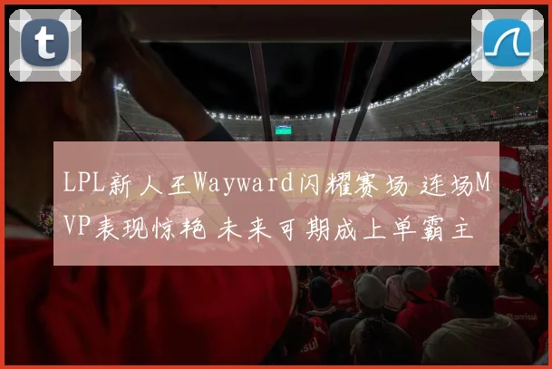 LPL新人王Wayward闪耀赛场 连场MVP表现惊艳 未来可期成上单霸主