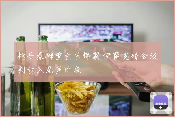 枪手豪掷重金求锋霸 伊萨克转会谈判步入尾声阶段