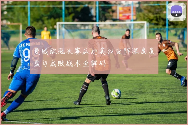 曼城欧冠决赛瓜迪奥拉变阵深度复盘与成败战术全解码