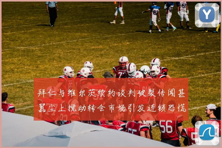 拜仁与维尔茨续约谈判破裂传闻甚嚣尘上搅动转会市场引发连锁恐慌
