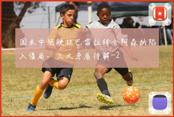 国米中场硬核巴雷拉转会阿森纳陷入僵局，三大矛盾待解
