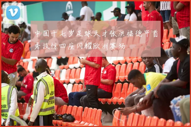 中国十七岁足球天才张洪福德甲首秀技惊四座闪耀欧洲赛场