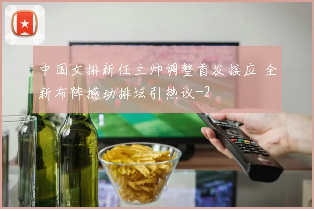 中国女排新任主帅调整首发接应 全新布阵撼动排坛引热议
