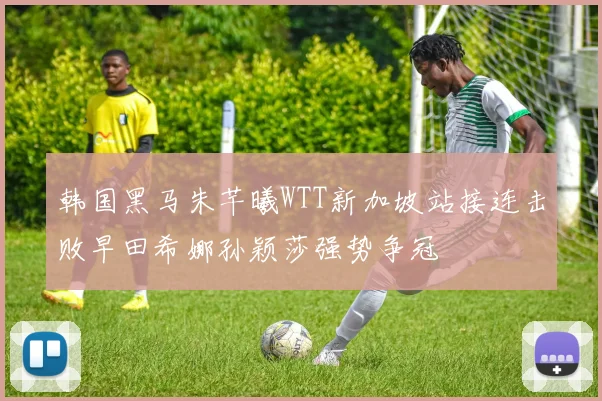 韩国黑马朱芊曦WTT新加坡站接连击败早田希娜孙颖莎强势争冠