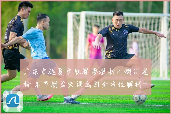 广东宏远夏季联赛惨遭浙江稠州逆转 末节崩盘失误成因全方位解析