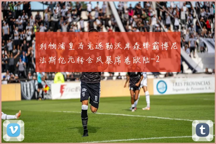 利物浦皇马竞逐勒沃库森锋霸博尼法斯亿元转会风暴席卷欧陆