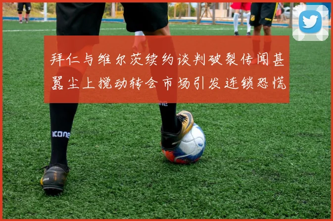 拜仁与维尔茨续约谈判破裂传闻甚嚣尘上搅动转会市场引发连锁恐慌