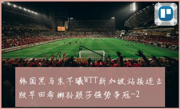 韩国黑马朱芊曦WTT新加坡站接连击败早田希娜孙颖莎强势争冠