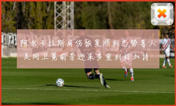 阿尔卡拉斯肩伤恢复顺利态势喜人 美网卫冕前景迎来多重利好加持