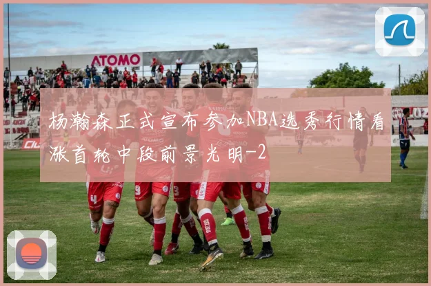 杨瀚森正式宣布参加NBA选秀行情看涨首轮中段前景光明