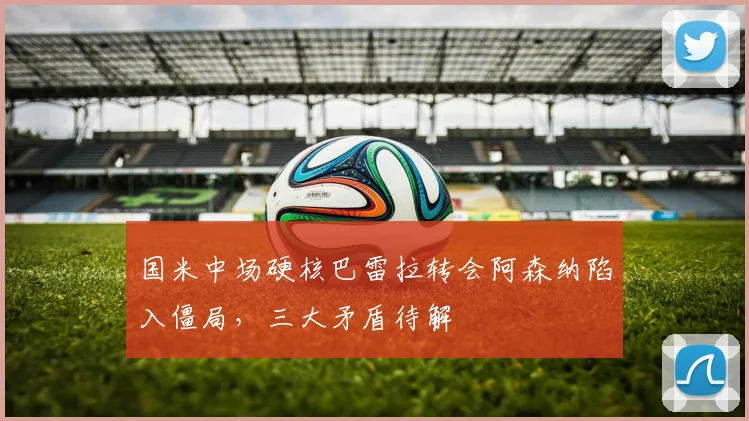 国米中场硬核巴雷拉转会阿森纳陷入僵局，三大矛盾待解