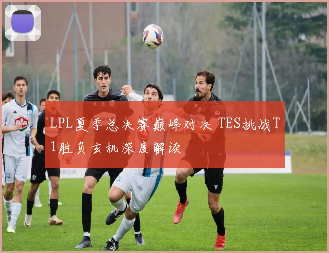 LPL夏季总决赛巅峰对决 TES挑战T1胜负玄机深度解读