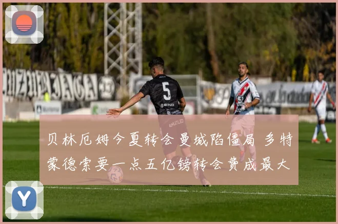 贝林厄姆今夏转会曼城陷僵局 多特蒙德索要一点五亿镑转会费成最大障碍