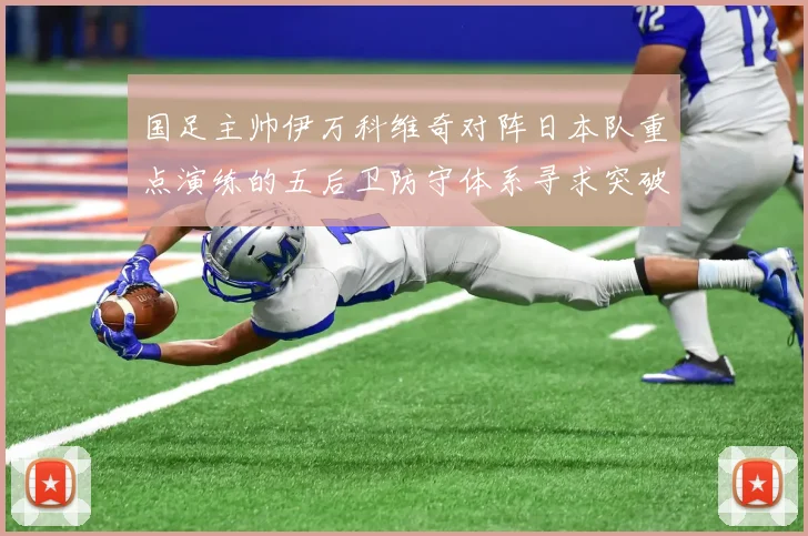 国足主帅伊万科维奇对阵日本队重点演练的五后卫防守体系寻求突破