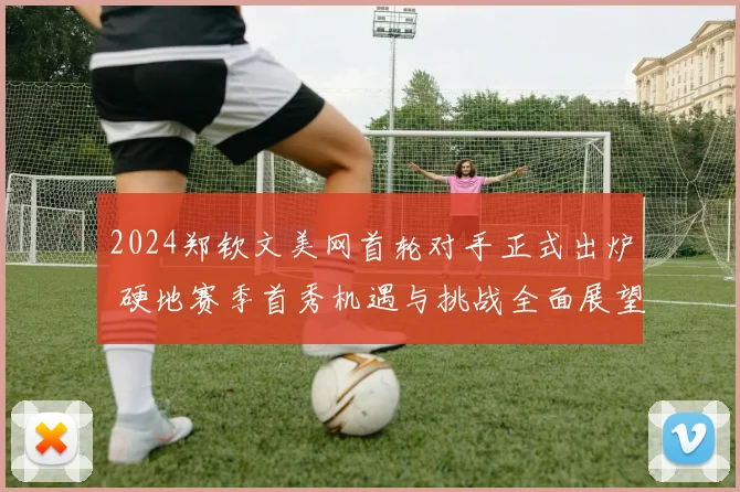 2024郑钦文美网首轮对手正式出炉 硬地赛季首秀机遇与挑战全面展望