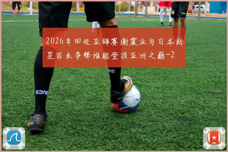 2026年田径亚锦赛谢震业与日本新星百米争锋谁能登顶亚洲之巅
