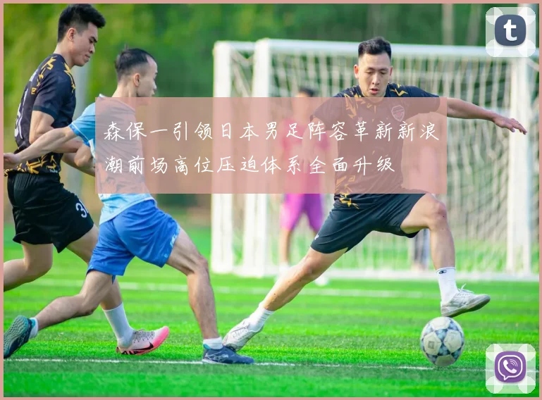 森保一引领日本男足阵容革新新浪潮前场高位压迫体系全面升级