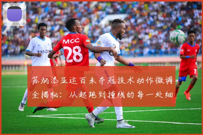 苏炳添亚运百米夺冠技术动作微调全揭秘：从起跑到撞线的每一处细节改变