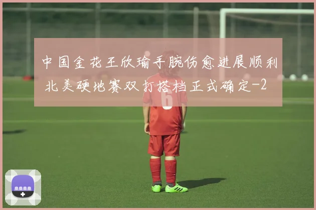 中国金花王欣瑜手腕伤愈进展顺利 北美硬地赛双打搭档正式确定