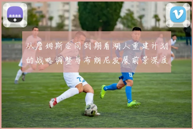 从詹姆斯合同到期看湖人重建计划的战略调整与布朗尼发展前景深度分析