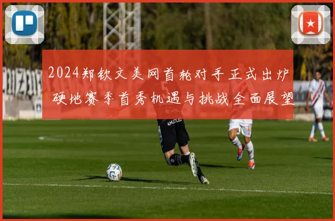2024郑钦文美网首轮对手正式出炉 硬地赛季首秀机遇与挑战全面展望