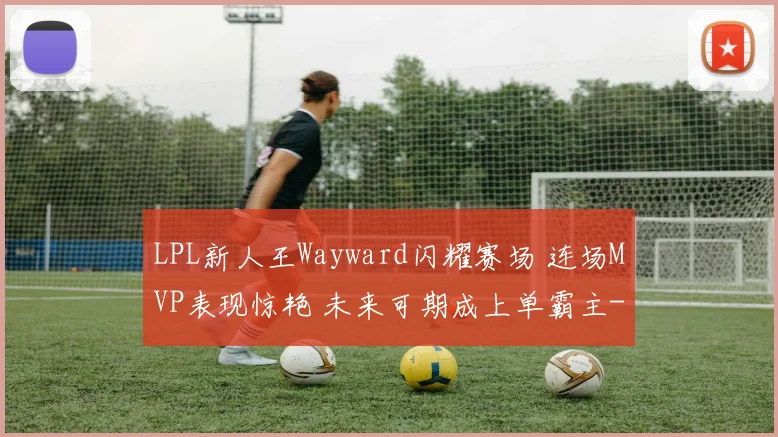 LPL新人王Wayward闪耀赛场 连场MVP表现惊艳 未来可期成上单霸主